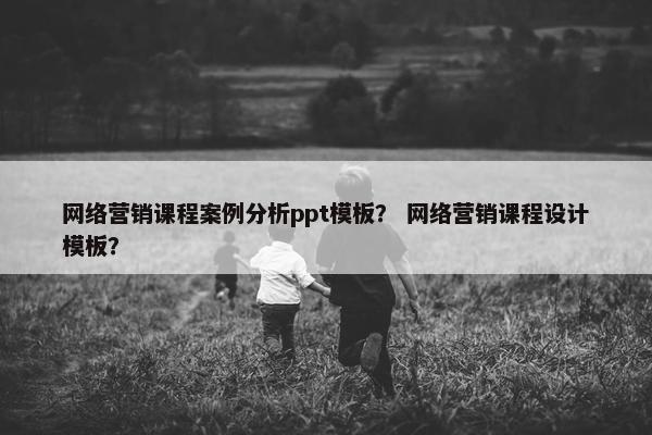 网络营销课程案例分析ppt模板？ 网络营销课程设计模板？