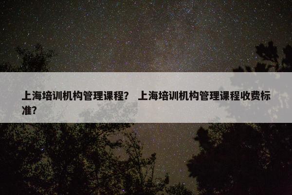 上海培训机构管理课程？ 上海培训机构管理课程收费标准？