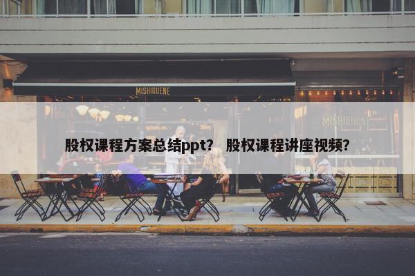 股权课程方案总结ppt？ 股权课程讲座视频？