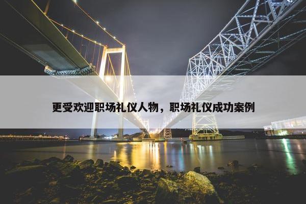 更受欢迎职场礼仪人物，职场礼仪成功案例