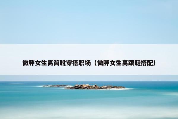 微胖女生高筒靴穿搭职场（微胖女生高跟鞋搭配）