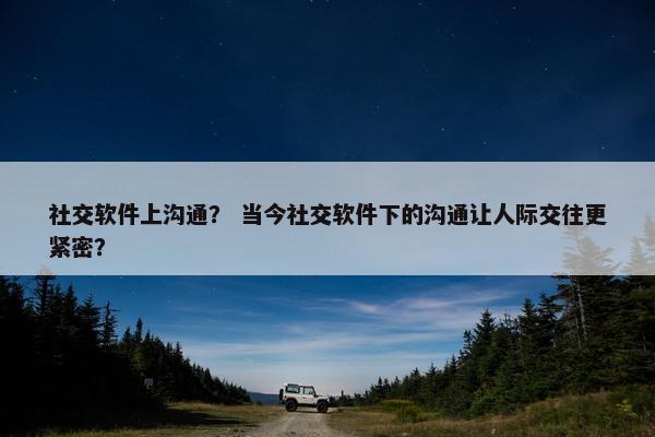 社交软件上沟通？ 当今社交软件下的沟通让人际交往更紧密？