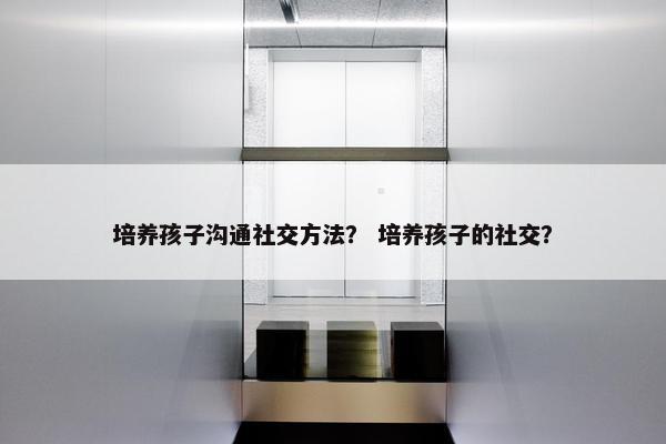 培养孩子沟通社交方法？ 培养孩子的社交？