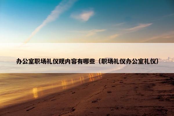 办公室职场礼仪规内容有哪些（职场礼仪办公室礼仪）