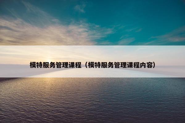 模特服务管理课程（模特服务管理课程内容）