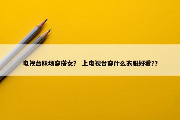 电视台职场穿搭女？ 上电视台穿什么衣服好看?？