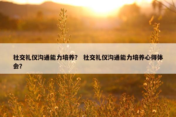 社交礼仪沟通能力培养？ 社交礼仪沟通能力培养心得体会？