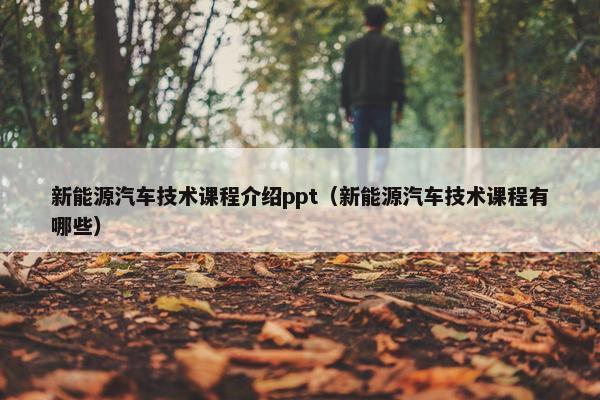 新能源汽车技术课程介绍ppt（新能源汽车技术课程有哪些）