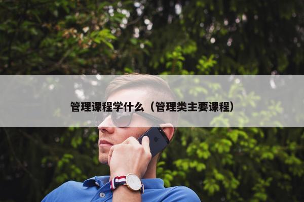 管理课程学什么（管理类主要课程）