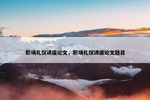 职场礼仪讲座论文，职场礼仪讲座论文题目