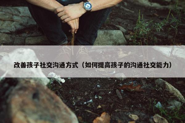 改善孩子社交沟通方式（如何提高孩子的沟通社交能力）