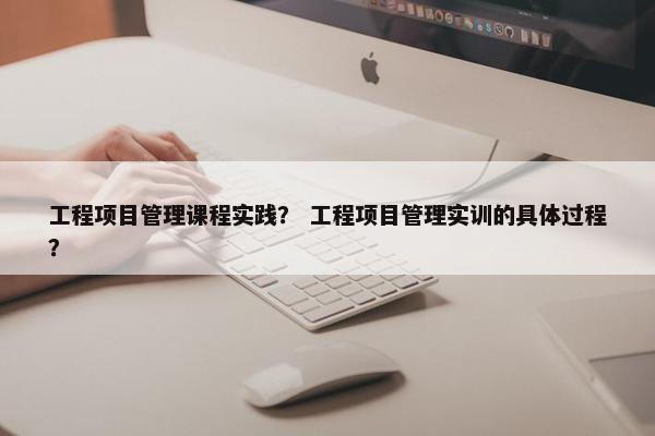 工程项目管理课程实践？ 工程项目管理实训的具体过程？