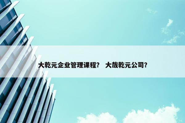 大乾元企业管理课程？ 大哉乾元公司？