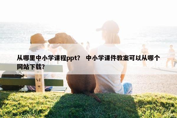 从哪里中小学课程ppt？ 中小学课件教案可以从哪个网站下载？