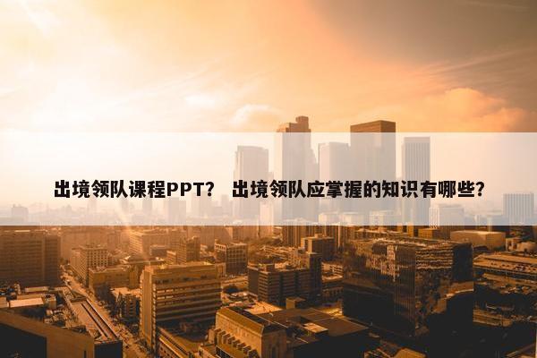 出境领队课程PPT？ 出境领队应掌握的知识有哪些？