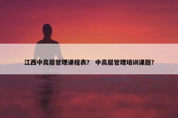 江西中高层管理课程表？ 中高层管理培训课题？