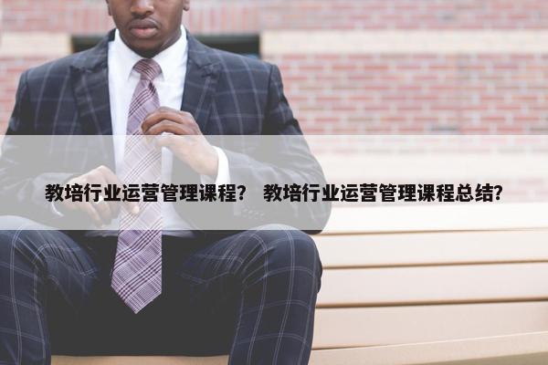 教培行业运营管理课程？ 教培行业运营管理课程总结？