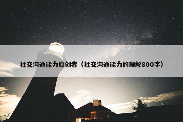 社交沟通能力原创者（社交沟通能力的理解800字）
