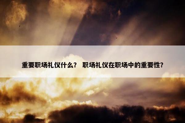 重要职场礼仪什么？ 职场礼仪在职场中的重要性？