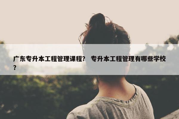 广东专升本工程管理课程？ 专升本工程管理有哪些学校？