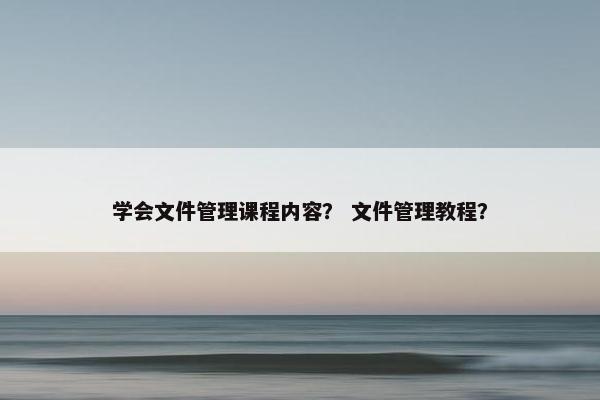 学会文件管理课程内容？ 文件管理教程？