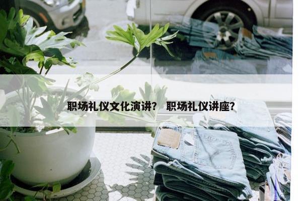 职场礼仪文化演讲？ 职场礼仪讲座？