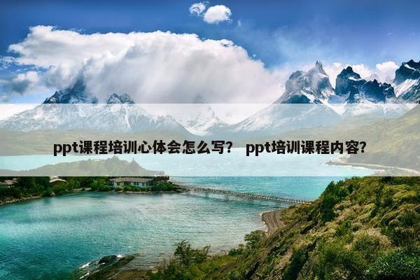 ppt课程培训心体会怎么写？ ppt培训课程内容？