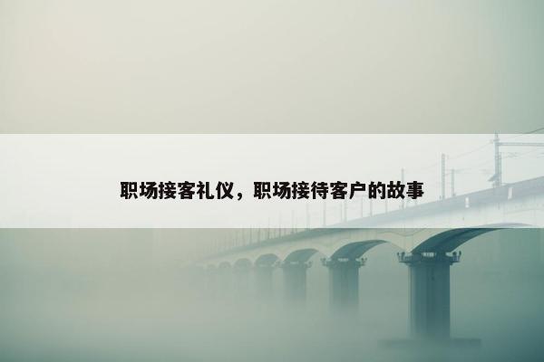 职场接客礼仪，职场接待客户的故事