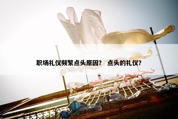 职场礼仪频繁点头原因？ 点头的礼仪？