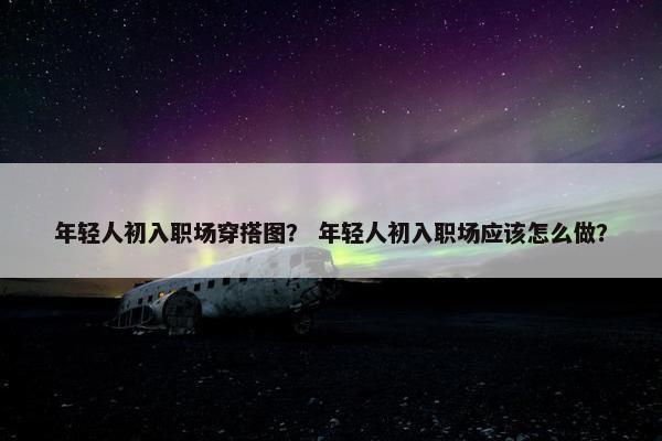 年轻人初入职场穿搭图？ 年轻人初入职场应该怎么做？