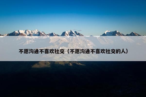 不愿沟通不喜欢社交（不愿沟通不喜欢社交的人）