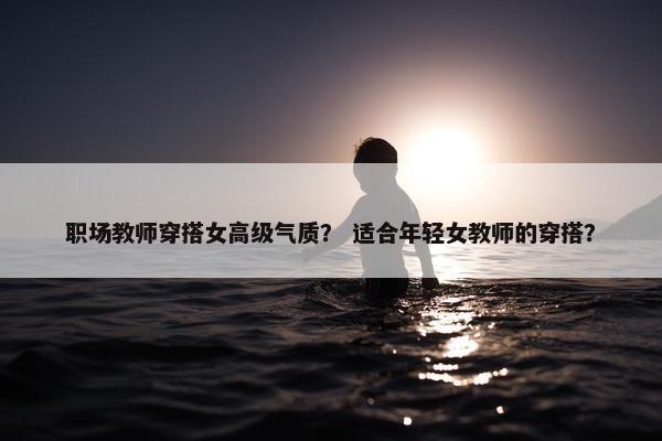 职场教师穿搭女高级气质？ 适合年轻女教师的穿搭？