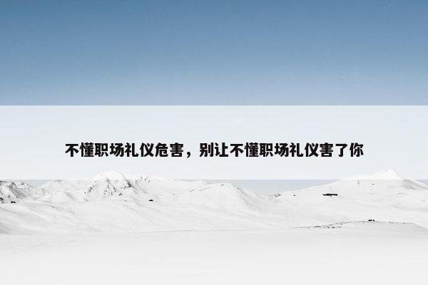 不懂职场礼仪危害，别让不懂职场礼仪害了你