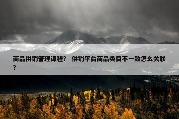 商品供销管理课程？ 供销平台商品类目不一致怎么关联？