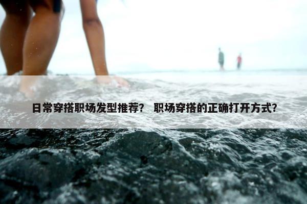 日常穿搭职场发型推荐？ 职场穿搭的正确打开方式？