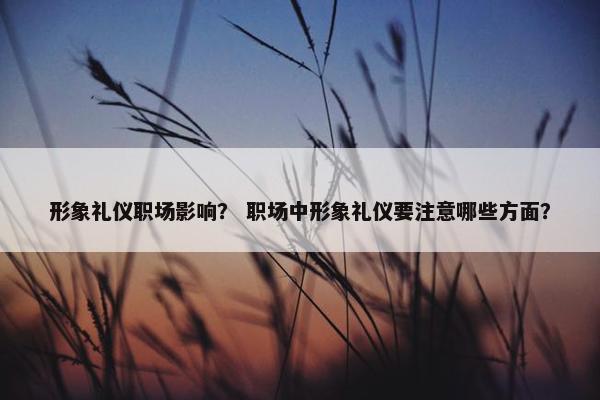 形象礼仪职场影响？ 职场中形象礼仪要注意哪些方面？