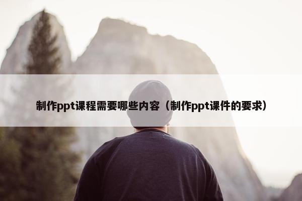 制作ppt课程需要哪些内容（制作ppt课件的要求）