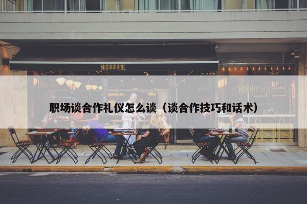 职场谈合作礼仪怎么谈（谈合作技巧和话术）
