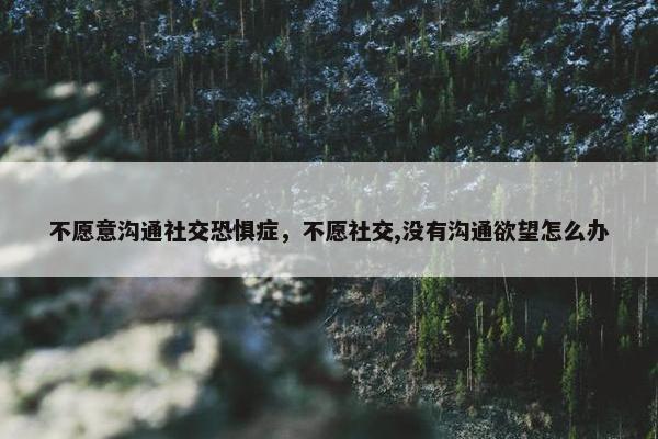 不愿意沟通社交恐惧症,不愿社交,没有沟通欲望怎么办 不愿意沟通社交恐惧症,不愿社交,没有沟通欲望怎么办