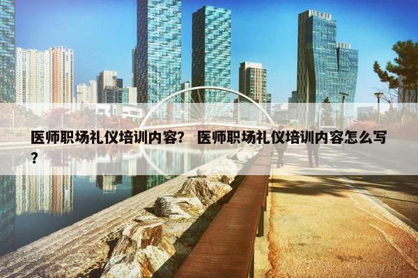 医师职场礼仪培训内容？ 医师职场礼仪培训内容怎么写？