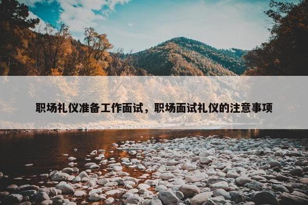 职场礼仪准备工作面试，职场面试礼仪的注意事项