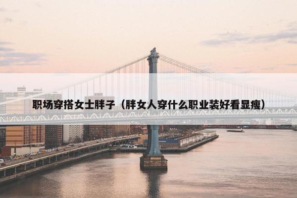 职场穿搭女士胖子（胖女人穿什么职业装好看显瘦）