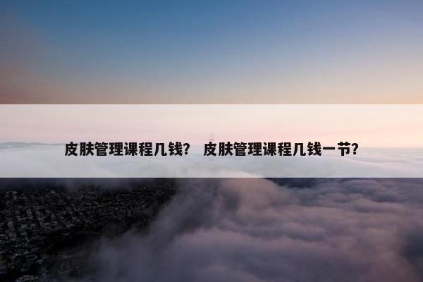 皮肤管理课程几钱？ 皮肤管理课程几钱一节？