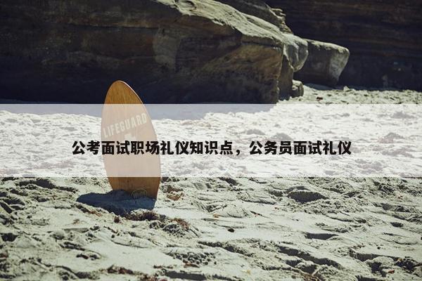 公考面试职场礼仪知识点，公务员面试礼仪