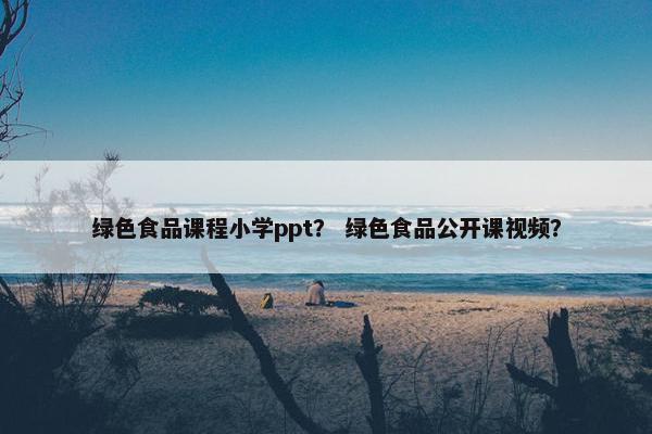 绿色食品课程小学ppt？ 绿色食品公开课视频？