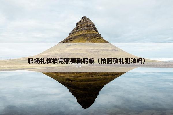 职场礼仪拍完照要鞠躬嘛（拍照敬礼犯法吗）