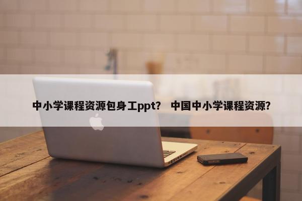中小学课程资源包身工ppt？ 中国中小学课程资源？