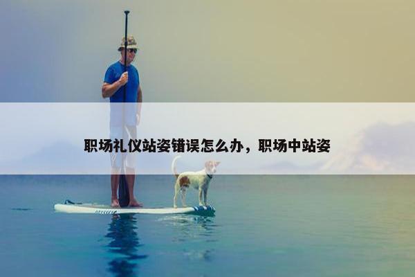 职场礼仪站姿错误怎么办，职场中站姿
