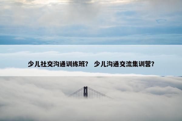 少儿社交沟通训练班？ 少儿沟通交流集训营？
