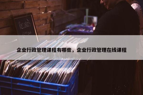 企业行政管理课程有哪些，企业行政管理在线课程